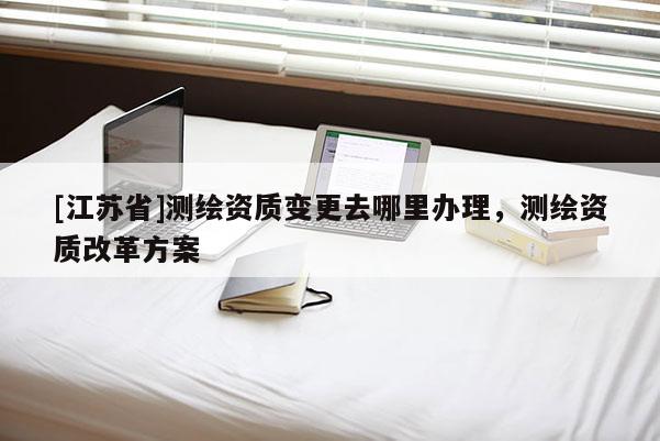 [江蘇省]測繪資質變更去哪里辦理，測繪資質改革方案