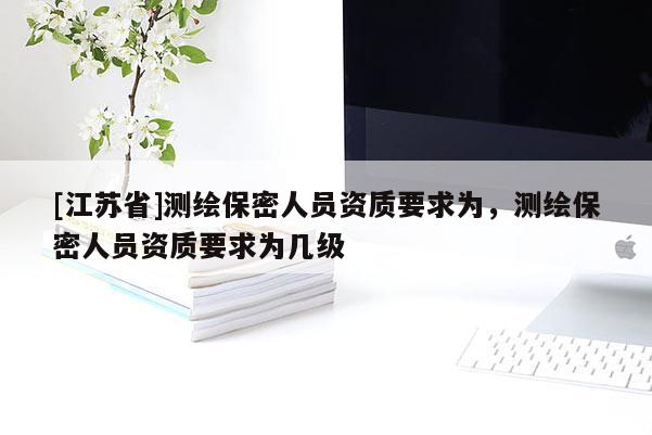[江蘇省]測(cè)繪保密人員資質(zhì)要求為，測(cè)繪保密人員資質(zhì)要求為幾級(jí)