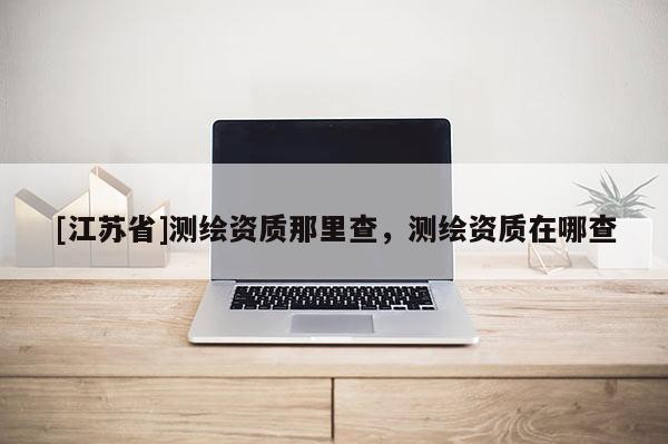 [江蘇省]測繪資質那里查，測繪資質在哪查