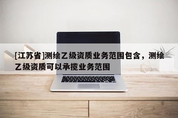 [江蘇省]測繪乙級資質業務范圍包含，測繪乙級資質可以承攬業務范圍