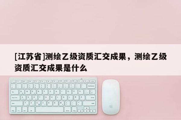 [江蘇省]測繪乙級資質(zhì)匯交成果，測繪乙級資質(zhì)匯交成果是什么