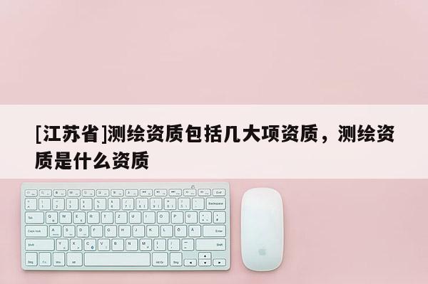 [江蘇省]測繪資質包括幾大項資質，測繪資質是什么資質