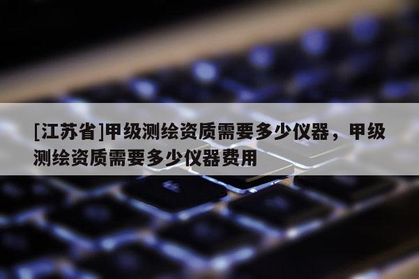 [江蘇省]甲級測繪資質需要多少儀器，甲級測繪資質需要多少儀器費用
