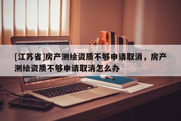 [江蘇省]房產測繪資質不夠申請取消，房產測繪資質不夠申請取消怎么辦
