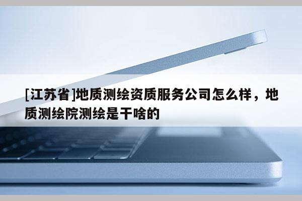 [江蘇省]地質測繪資質服務公司怎么樣，地質測繪院測繪是干啥的