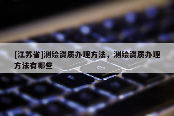 [江蘇省]測繪資質辦理方法，測繪資質辦理方法有哪些