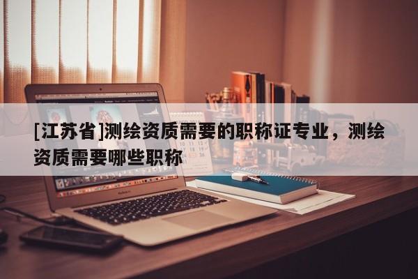 [江蘇省]測(cè)繪資質(zhì)需要的職稱證專(zhuān)業(yè)，測(cè)繪資質(zhì)需要哪些職稱