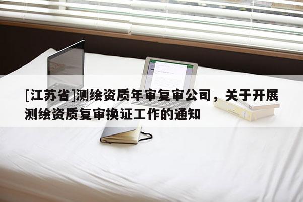 [江蘇省]測繪資質年審復審公司，關于開展測繪資質復審換證工作的通知