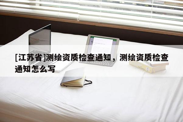 [江蘇省]測繪資質檢查通知，測繪資質檢查通知怎么寫