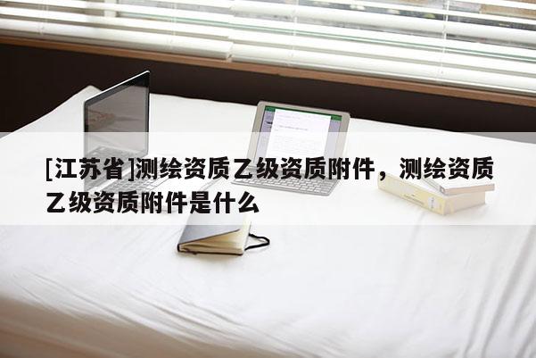 [江蘇省]測繪資質乙級資質附件，測繪資質乙級資質附件是什么