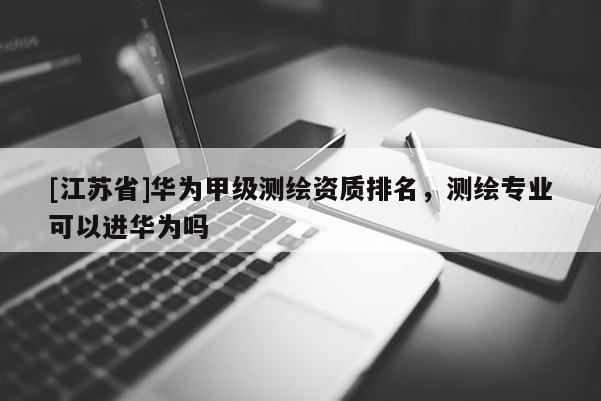 [江蘇省]華為甲級測繪資質(zhì)排名，測繪專業(yè)可以進(jìn)華為嗎