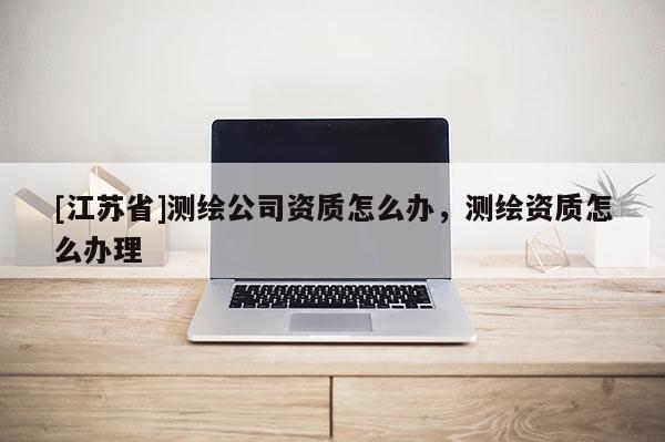 [江蘇省]測繪公司資質(zhì)怎么辦，測繪資質(zhì)怎么辦理
