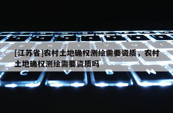 [江蘇省]農村土地確權測繪需要資質，農村土地確權測繪需要資質嗎