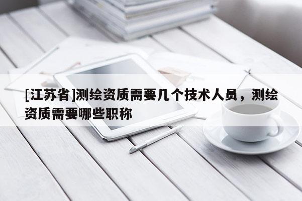 [江蘇省]測繪資質需要幾個技術人員，測繪資質需要哪些職稱