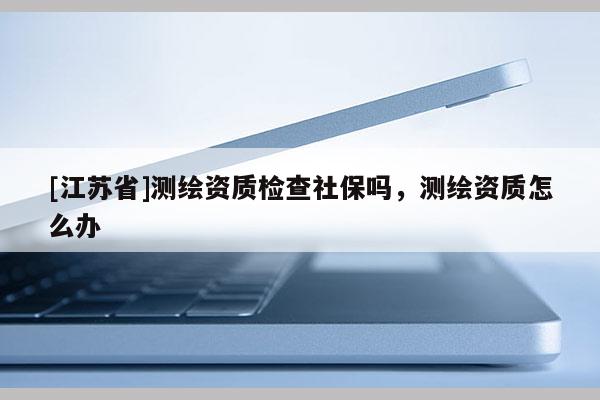 [江蘇省]測繪資質檢查社保嗎，測繪資質怎么辦