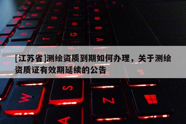 [江蘇省]測繪資質(zhì)到期如何辦理，關(guān)于測繪資質(zhì)證有效期延續(xù)的公告