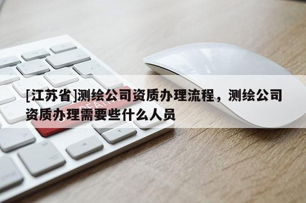 [江蘇省]測繪公司資質辦理流程，測繪公司資質辦理需要些什么人員