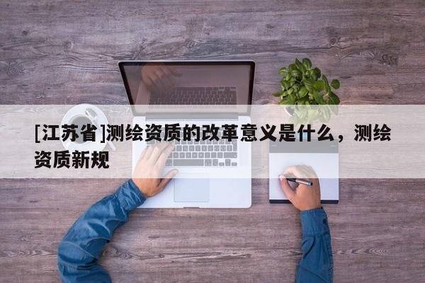 [江蘇省]測繪資質的改革意義是什么，測繪資質新規(guī)