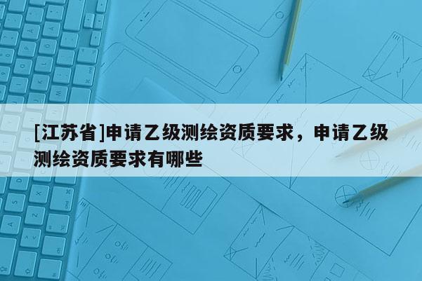 [江蘇省]申請(qǐng)乙級(jí)測(cè)繪資質(zhì)要求，申請(qǐng)乙級(jí)測(cè)繪資質(zhì)要求有哪些