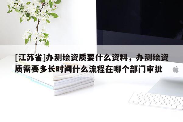 [江蘇省]辦測繪資質要什么資料，辦測繪資質需要多長時間什么流程在哪個部門審批