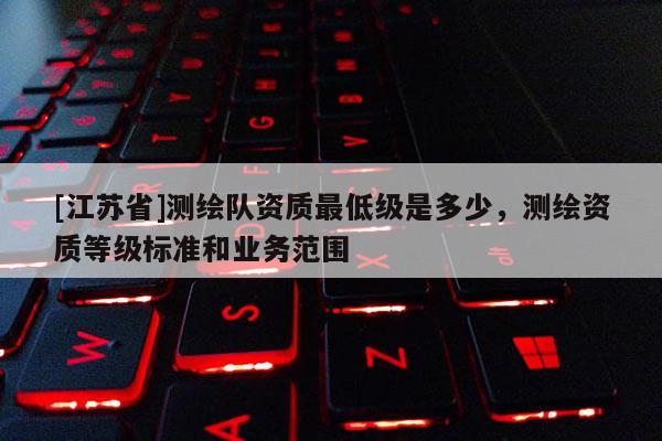 [江蘇省]測繪隊資質最低級是多少，測繪資質等級標準和業務范圍