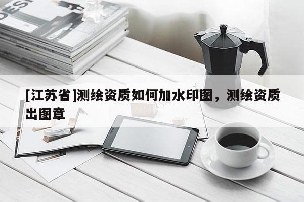 [江蘇省]測(cè)繪資質(zhì)如何加水印圖，測(cè)繪資質(zhì)出圖章