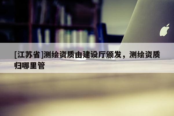 [江蘇省]測繪資質由建設廳頒發，測繪資質歸哪里管