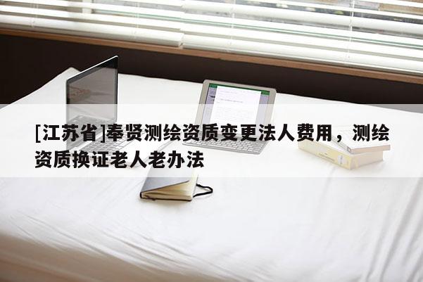 [江蘇省]奉賢測繪資質變更法人費用，測繪資質換證老人老辦法