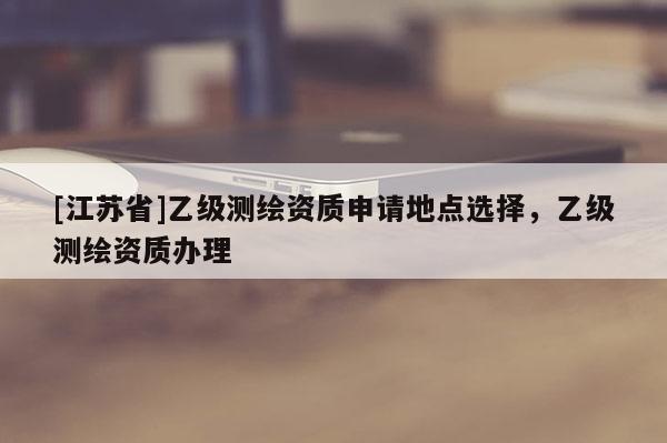 [江蘇省]乙級測繪資質申請地點選擇，乙級測繪資質辦理