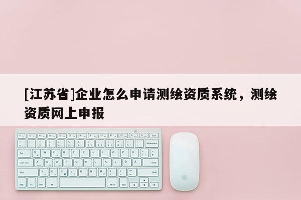 [江蘇省]企業(yè)怎么申請(qǐng)測(cè)繪資質(zhì)系統(tǒng)，測(cè)繪資質(zhì)網(wǎng)上申報(bào)