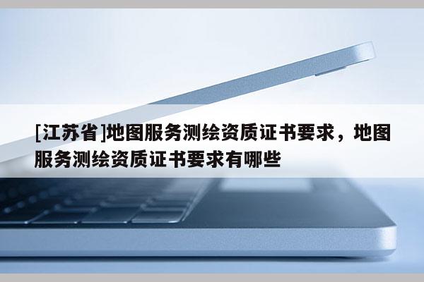 [江蘇省]地圖服務(wù)測(cè)繪資質(zhì)證書要求，地圖服務(wù)測(cè)繪資質(zhì)證書要求有哪些