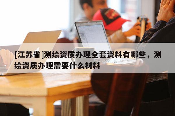 [江蘇省]測繪資質(zhì)辦理全套資料有哪些，測繪資質(zhì)辦理需要什么材料