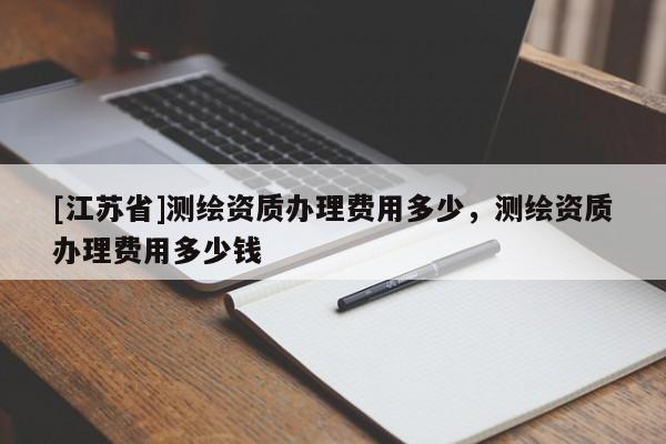 [江蘇省]測繪資質辦理費用多少，測繪資質辦理費用多少錢