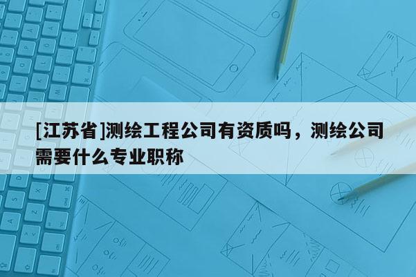 [江蘇省]測繪工程公司有資質嗎，測繪公司需要什么專業職稱