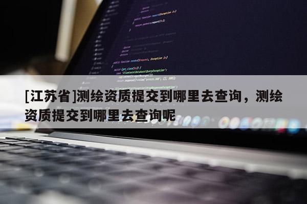 [江蘇省]測繪資質提交到哪里去查詢，測繪資質提交到哪里去查詢呢