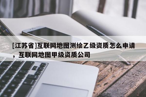 [江蘇省]互聯(lián)網(wǎng)地圖測繪乙級資質(zhì)怎么申請，互聯(lián)網(wǎng)地圖甲級資質(zhì)公司