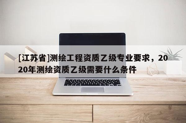 [江蘇省]測繪工程資質乙級專業要求，2020年測繪資質乙級需要什么條件