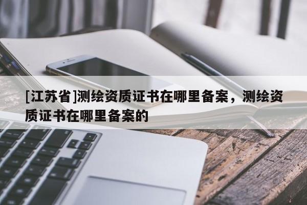 [江蘇省]測繪資質證書在哪里備案，測繪資質證書在哪里備案的