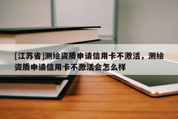 [江蘇省]測(cè)繪資質(zhì)申請(qǐng)信用卡不激活，測(cè)繪資質(zhì)申請(qǐng)信用卡不激活會(huì)怎么樣