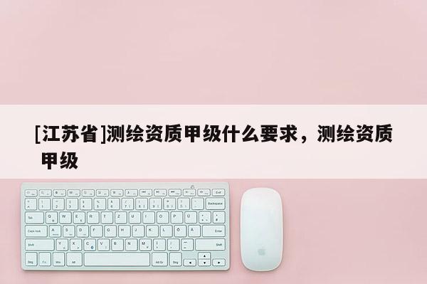 [江蘇省]測繪資質(zhì)甲級什么要求，測繪資質(zhì) 甲級