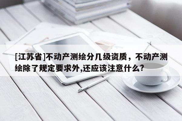 [江蘇省]不動產測繪分幾級資質，不動產測繪除了規定要求外,還應該注意什么?