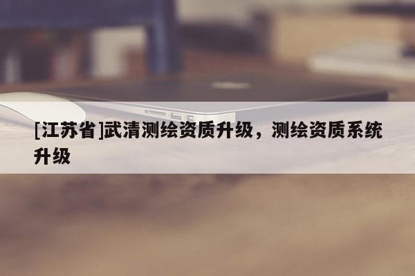 [江蘇省]武清測繪資質(zhì)升級，測繪資質(zhì)系統(tǒng)升級
