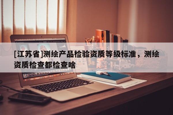 [江蘇省]測繪產品檢驗資質等級標準，測繪資質檢查都檢查啥