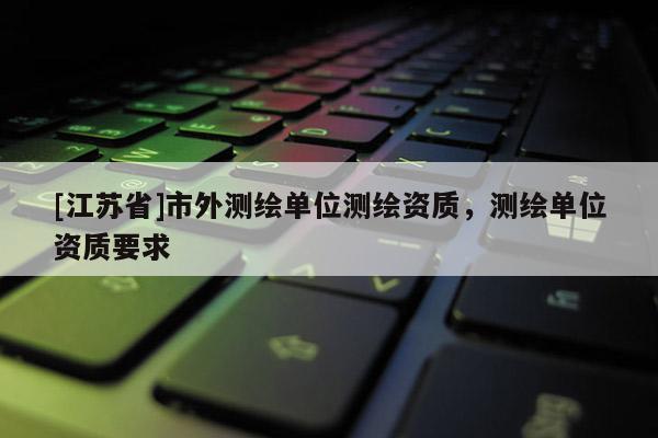 [江蘇省]市外測繪單位測繪資質(zhì)，測繪單位資質(zhì)要求