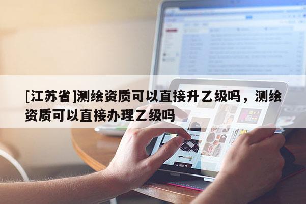 [江蘇省]測繪資質可以直接升乙級嗎，測繪資質可以直接辦理乙級嗎
