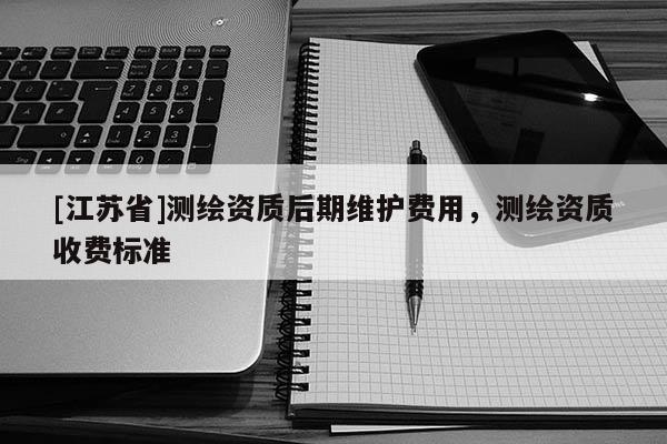 [江蘇省]測繪資質后期維護費用，測繪資質收費標準