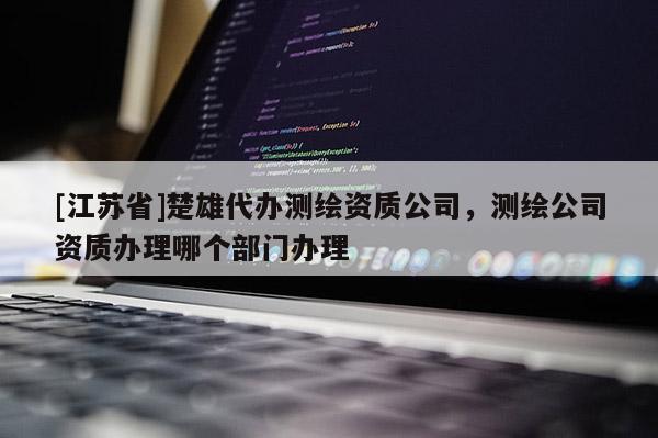 [江蘇省]楚雄代辦測繪資質公司，測繪公司資質辦理哪個部門辦理
