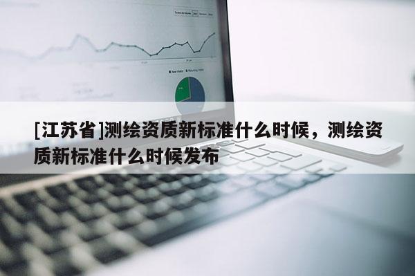 [江蘇省]測(cè)繪資質(zhì)新標(biāo)準(zhǔn)什么時(shí)候，測(cè)繪資質(zhì)新標(biāo)準(zhǔn)什么時(shí)候發(fā)布