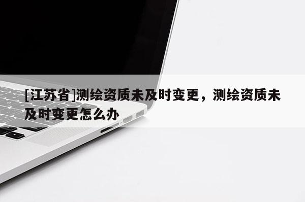 [江蘇省]測繪資質未及時變更，測繪資質未及時變更怎么辦