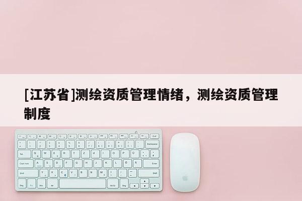 [江蘇省]測繪資質(zhì)管理情緒，測繪資質(zhì)管理制度